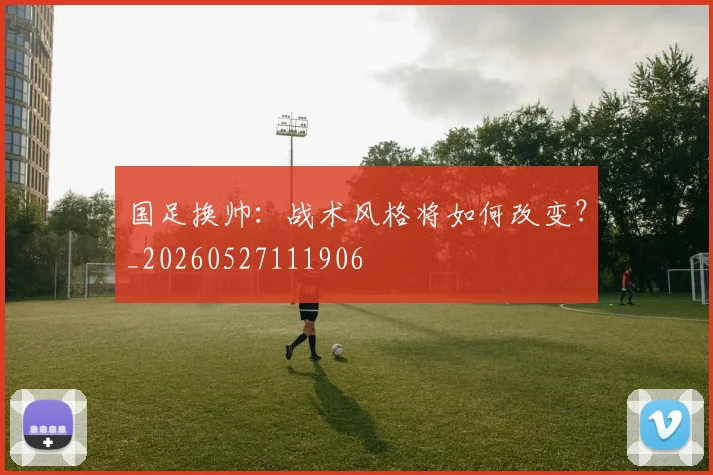 国足换帅：战术风格将如何改变？_20260527111906