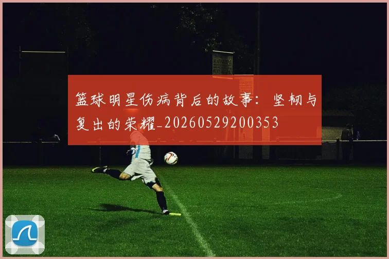 篮球明星伤病背后的故事:坚韧与复出的荣耀_20260529200353