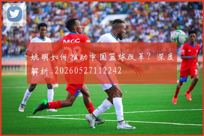 姚明如何推动中国篮球改革？深度解析_20260527112242