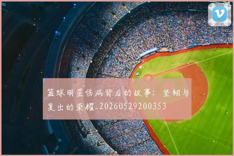篮球明星伤病背后的故事:坚韧与复出的荣耀_20260529200353