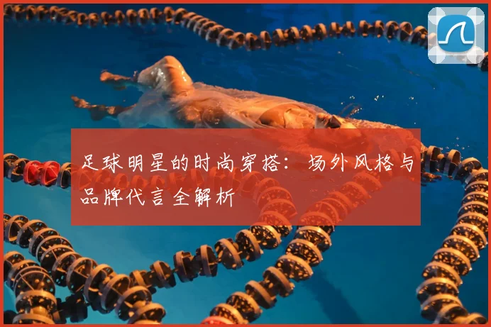 足球明星的时尚穿搭:场外风格与品牌代言全解析